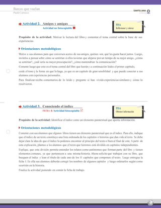 7
Barcos que vuelan
Paula Carrasco
Actividad 2. Amigos y amigas
Actividad no fotocopiable
PISA
Reflexionar y valorar
Propósito de la actividad: Motivar la lectura del libro y comentar el tema central sobre la base de sus
experiencias.
Orientaciones metodológicas
Motive a sus alumnos para que conversen acerca de sus amigos, quiénes son, qué les gusta hacer juntos. Luego,
invítelos a pensar sobre cómo se sentirían si ellos tuvieran que alejarse por un tiempo de su mejor amigo, ¿cómo
se sentirían?, ¿cuál sería su mayor preocupación?, ¿cómo mantendrían la comunicación?
Comente luego que este es el tema central del libro que leerán y a continuación léales el primer capítulo,
cuide el tono y la forma en que lo haga, ya que es un capítulo de gran sensibilidad y que puede conectar a sus
alumnos con experiencias personales.
Para finalizar reciba comentarios de lo leído y pregunte si han vivido experiencias similares y cómo lo
resolvieron.
Actividad 3. Conociendo el índice
FICHA 1/Actividad fotocopiable
PISA
Obtener información
Propósito de la actividad: Identificar el índice como un elemento paratextual que aporta información.
Orientaciones metodológicas
Comente con sus alumnos que algunos libros tienen un elemento paratextual que es el índice. Para ello, indique
que el índice de un texto constituye una lista ordenada de los capítulos o historias que dan vida al texto. Se debe
dejar clara la idea de que el índice lo podemos encontrar al principio del texto o bien al final de este. A partir de
esta explicación, plantee a los alumnos que el texto que leeremos está dividido en capítulos independientes.
Explique, que esta división permite entender los relatos como autónomos que forman parte del libro y tienen
elementos comunes, ya que pertenecen a una misma historia. Ahora solicite que trabajen con su libro, que
busquen el índice y lean el título de cada uno de los 11 capítulos que componen el texto. Luego entregue la
ficha 1. En ella sus alumnos deberán corregir los nombres de algunos capítulos y luego ordenarlos según como
ocurrirán en la historia.
Finalice la actividad poniendo en común la ficha de trabajo.
 