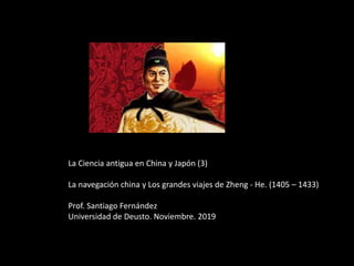 La Ciencia antigua en China y Japón (3)
La navegación china y Los grandes viajes de Zheng - He. (1405 – 1433)
Prof. Santiago Fernández
Universidad de Deusto. Noviembre. 2019
 