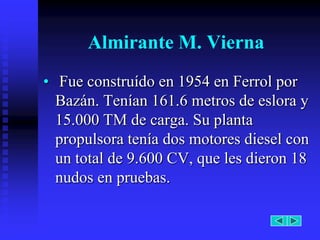 Almirante M. Vierna
• Fue construído en 1954 en Ferrol por
  Bazán. Tenían 161.6 metros de eslora y
  15.000 TM de carga. Su planta
  propulsora tenía dos motores diesel con
  un total de 9.600 CV, que les dieron 18
  nudos en pruebas.
 