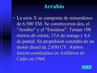 Arrabio
• La serie X se componía de mineraleros
  de 6.500 TM. Se construyeron dos, el
  "Arrabio" y el "Ensidesa". Tenían 108
  metros de eslora, 15,6 de manga y 8,6
  de puntal. Su propulsión constaba de un
  motor diesel de 2.650 CV. Ambos
  fueron construidos en Astilleros de
  Cádiz en 1960.
 