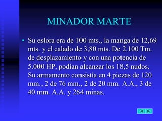 MINADOR MARTE
• Su eslora era de 100 mts., la manga de 12,69
  mts. y el calado de 3,80 mts. De 2.100 Tm.
  de desplazamiento y con una potencia de
  5.000 HP, podían alcanzar los 18,5 nudos.
  Su armamento consistía en 4 piezas de 120
  mm., 2 de 76 mm., 2 de 20 mm. A.A., 3 de
  40 mm. A.A. y 264 minas.
 