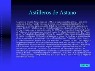 Astilleros de Astano
•   La empresa privada Astano nació en 1941 en el vecino ayuntamiento de Fene, en la
    orilla sur de la ría, y estaba enfocada al sector civil. Su capacidad productiva fue
    creciendo, al servicio de la expansión de la flota pesquera y mercante española en la
    década de 1950, y al abrigo de los estímulos crediticios a la construcción naval y a la
    Ley de protección de la marina mercante. En 1968, en el contexto de la especialización
    de Astano en la construcción de súperpetroleros, tuvo lugar la inauguración del "Puente
    de las Pías", también denominado "Puente del Caudillo", título honorífico del Dictador.
    El puente recortaba en 8 kilómetros el acceso a la ciudad (al fondo de la imagen) desde
    el sur, y aseguraba su conexión directa con los astilleros de Astano (en primer plano).
•   El cierre del canal de Suez en 1967, con motivo de la Guerra de los Seis Días, empujó a
    las grandes compañías a dedicar cuantiosas inversiones para dotarse de una flota de
    súperpetroleros a los que resultara rentable bordear el continente africano. La industria
    naval ferrolana vivió entonces sus mejores momentos. Astano había ampliado sus
    instalaciones desde 1963, al calor de las inversiones del Primer Plan Nacional de
    Desarrollo, lo que le había permitido adaptarse a la construcción de petroleros de gran
    tonelaje. En 1963 se botaba el carguero "Artemisión", de 30.000 Tm. La especialización
    en la construcción de súperpetroleros se hizo oficial en 1973 con el paso de la empresa a
    la titularidad pública
 