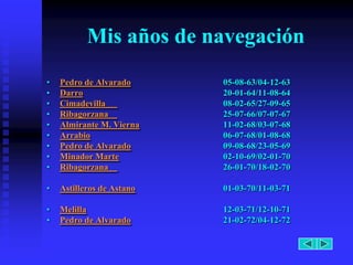 Mis años de navegación
•   Pedro de Alvarado      05-08-63/04-12-63
•   Darro                  20-01-64/11-08-64
•   Cimadevilla            08-02-65/27-09-65
•   Ribagorzana            25-07-66/07-07-67
•   Almirante M. Vierna    11-02-68/03-07-68
•   Arrabio                06-07-68/01-08-68
•   Pedro de Alvarado      09-08-68/23-05-69
•   Minador Marte          02-10-69/02-01-70
•   Ribagorzana            26-01-70/18-02-70

•   Astilleros de Astano   01-03-70/11-03-71

•   Melilla                12-03-71/12-10-71
•   Pedro de Alvarado      21-02-72/04-12-72
 