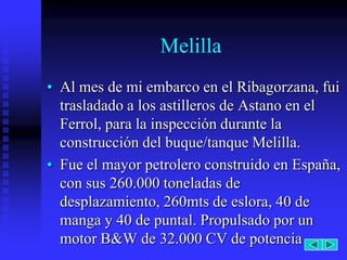 Melilla
• Al mes de mi embarco en el Ribagorzana, fui
  trasladado a los astilleros de Astano en el
  Ferrol, para la inspección durante la
  construcción del buque/tanque Melilla.
• Fue el mayor petrolero construido en España,
  con sus 260.000 toneladas de
  desplazamiento, 260mts de eslora, 40 de
  manga y 40 de puntal. Propulsado por un
  motor B&W de 32.000 CV de potencia
 