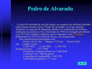 Pedro de Alvarado

•    La serie M constaba de un sólo buque, un carguero de turbinas diseñado
    como buque escuela. Era el "Pedro de Alvarado" en el que muchos
    Alumnos, en especial de Máquinas debido a la instalación de turbinas,
    realizaron sus prácticas. Fue construído en 1959 en Cartagena por Bazán
    y en 1972 fue vendido a Marasia, que lo rebautizó como "Pacifico".
    Embarrancó en 1976 en la Ría de Arosa y fue desguazado.
        Sus características principales eran:
            Eslora 126,61 mtr Manga 17,22 mtr Puntal 10,85
    mtr Calado 7,6 mtr
            2.444 TRN       5.120 TRB       11.295 TM
    Desplazamiento       7.571 TPM
            Propulsión: Turbinas Rateau de 7.000 SHP
            Consumo: 42,7 TM/día gasoil
            Capacidad de combustible: 1.090 TM
            Velocidad en pruebas: 17,7 nudos
 