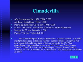 Cimadevilla
•   Año de construcción: 1921 TRB: 3.222
•   Astillero: Euskalduna TRN: 1.858
•   Puerto de matrícula: Gijón-204 TPM: 4.936
•   Eslora: 106,54 mtr Propulsión: Alternativa Triple Expansión
•   Manga: 14,22 mtr Potencia: 1.500
•   Puntal: 7,36 mtr Velocidad: 10

•        Fué construído para Sota y Aznar como "Arantxa-Mendi". En fecha
    indeterminada pasó a llamarse "Siena", quizas durante la Guerra Civil,
    para teniendo bandera italiana evitar ser apresado. En 1939 fué
    renombrado, siguiendo la nueva norma de la Naviera Aznar, como
    "Monte Galera". En 1961 fué adquirido por Naviera Santa Catalina,
    tomando en 1962 el nombre de "Cimadevilla". Fué desguazado en Bilbao
    en 1968.
 