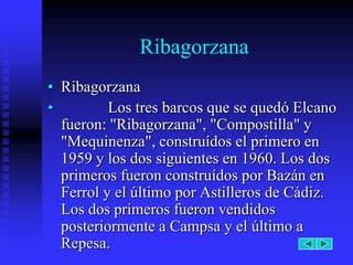 Ribagorzana
• Ribagorzana
•         Los tres barcos que se quedó Elcano
  fueron: "Ribagorzana", "Compostilla" y
  "Mequinenza", construídos el primero en
  1959 y los dos siguientes en 1960. Los dos
  primeros fueron construídos por Bazán en
  Ferrol y el último por Astilleros de Cádiz.
  Los dos primeros fueron vendidos
  posteriormente a Campsa y el último a
  Repesa.
 