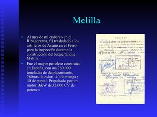 Melilla Al mes de mi embarco en el Ribagorzana, fui trasladado a los astilleros de Astano en el Ferrol, para la inspección durante la construcción del buque/tanque Melilla. Fue el mayor petrolero construido en España, con sus 260.000 toneladas de desplazamiento, 260mts de eslora, 40 de manga y 40 de puntal. Propulsado por un motor B&W de 32.000 CV de potencia  