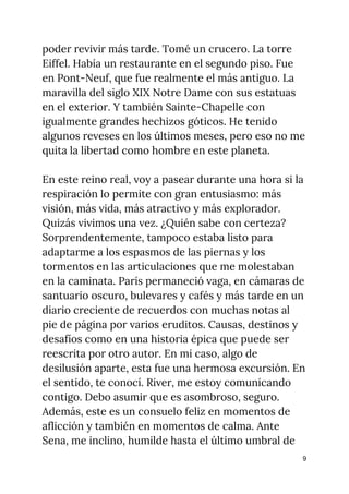poder revivir más tarde. Tomé un crucero. La torre 
Eiffel. Había un restaurante en el segundo piso. Fue 
en Pont-Neuf, que fue realmente el más antiguo. La 
maravilla del siglo XIX Notre Dame con sus estatuas 
en el exterior. Y también Sainte-Chapelle con 
igualmente grandes hechizos góticos. He tenido 
algunos reveses en los últimos meses, pero eso no me 
quita la libertad como hombre en este planeta. 
 
En este reino real, voy a pasear durante una hora si la 
respiración lo permite con gran entusiasmo: más 
visión, más vida, más atractivo y más explorador. 
Quizás vivimos una vez. ¿Quién sabe con certeza? 
Sorprendentemente, tampoco estaba listo para 
adaptarme a los espasmos de las piernas y los 
tormentos en las articulaciones que me molestaban 
en la caminata. París permaneció vaga, en cámaras de 
santuario oscuro, bulevares y cafés y más tarde en un 
diario creciente de recuerdos con muchas notas al 
pie de página por varios eruditos. Causas, destinos y 
desafíos como en una historia épica que puede ser 
reescrita por otro autor. En mi caso, algo de 
desilusión aparte, esta fue una hermosa excursión. En 
el sentido, te conocí. River, me estoy comunicando 
contigo. Debo asumir que es asombroso, seguro. 
Además, este es un consuelo feliz en momentos de 
aflicción y también en momentos de calma. Ante 
Sena, me inclino, humilde hasta el último umbral de 
9
 