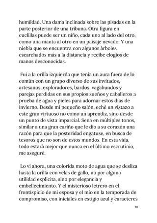 humildad. Una dama inclinada sobre las pisadas en la 
parte posterior de una tribuna. Otra figura en 
cuclillas puede ser un niño, cada uno al lado del otro, 
como una manta al otro en un paisaje nevado. Y una 
niebla que se encuentra con algunos árboles 
escarchados más a la distancia y recibe elogios de 
manos desconocidas. 
  
Fui a la orilla izquierda que tenía un aura fuera de lo 
común con un grupo diverso de sus invitados, 
artesanos, exploradores, bardos, vagabundos y 
parejas perdidas en sus propios sueños y caballeros a 
prueba de agua y pieles para adornar estos días de 
invierno. Desde mi pequeño salón, eché un vistazo a 
este gran virtuoso no como un aprendiz, sino desde 
un punto de vista imparcial. Sena en múltiples tonos, 
similar a una gran cariño que le dio a su corazón una 
razón para que la posteridad engatuse, en busca de 
tesoros que no son de estos mundos. En esta vida, 
todo estará mejor que nunca en el último escrutinio, 
me aseguré. 
 
Lo vi ahora, una colorida moto de agua que se desliza 
hasta la orilla con velas de gallo, no por alguna 
utilidad explícita, sino por elegancia y 
embellecimiento. Y el misterioso letrero en el 
frontispicio de mi esposa y el mío en la temporada de 
compromiso, con iniciales en estigio azul y caracteres 
10
 