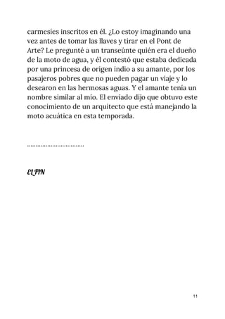carmesíes inscritos en él. ¿Lo estoy imaginando una 
vez antes de tomar las llaves y tirar en el Pont de 
Arte? Le pregunté a un transeúnte quién era el dueño 
de la moto de agua, y él contestó que estaba dedicada 
por una princesa de origen indio a su amante, por los 
pasajeros pobres que no pueden pagar un viaje y lo 
desearon en las hermosas aguas. Y el amante tenía un 
nombre similar al mío. El enviado dijo que obtuvo este 
conocimiento de un arquitecto que está manejando la 
moto acuática en esta temporada. 
 
 
.................................. 
 
 
EL FIN 
 
 
 
11
 