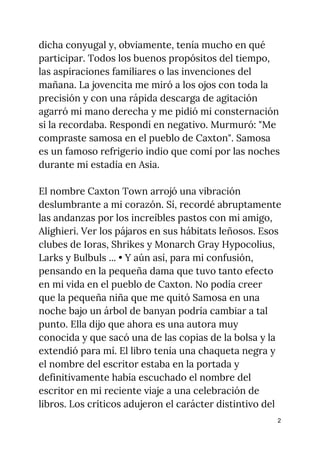 dicha conyugal y, obviamente, tenía mucho en qué 
participar. Todos los buenos propósitos del tiempo, 
las aspiraciones familiares o las invenciones del 
mañana. La jovencita me miró a los ojos con toda la 
precisión y con una rápida descarga de agitación 
agarró mi mano derecha y me pidió mi consternación 
si la recordaba. Respondí en negativo. Murmuró: "Me 
compraste samosa en el pueblo de Caxton". Samosa 
es un famoso refrigerio indio que comí por las noches 
durante mi estadía en Asia. 
 
El nombre Caxton Town arrojó una vibración 
deslumbrante a mi corazón. Sí, recordé abruptamente 
las andanzas por los increíbles pastos con mi amigo, 
Alighieri. Ver los pájaros en sus hábitats leñosos. Esos 
clubes de Ioras, Shrikes y Monarch Gray Hypocolius, 
Larks y Bulbuls ... • Y aún así, para mi confusión, 
pensando en la pequeña dama que tuvo tanto efecto 
en mi vida en el pueblo de Caxton. No podía creer 
que la pequeña niña que me quitó Samosa en una 
noche bajo un árbol de banyan podría cambiar a tal 
punto. Ella dijo que ahora es una autora muy 
conocida y que sacó una de las copias de la bolsa y la 
extendió para mí. El libro tenía una chaqueta negra y 
el nombre del escritor estaba en la portada y 
definitivamente había escuchado el nombre del 
escritor en mi reciente viaje a una celebración de 
libros. Los críticos adujeron el carácter distintivo del 
2
 