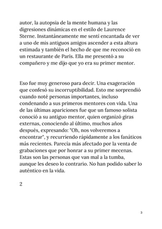 autor, la autopsia de la mente humana y las 
digresiones dinámicas en el estilo de Laurence 
Sterne. Instantáneamente me sentí encantada de ver 
a uno de mis antiguos amigos ascender a esta altura 
estimada y también el hecho de que me reconoció en 
un restaurante de París. Ella me presentó a su 
compañero y me dijo que yo era su primer mentor. 
 
 
Eso fue muy generoso para decir. Una exageración 
que confesó su incorruptibilidad. Esto me sorprendió 
cuando noté personas importantes, incluso 
condenando a sus primeros mentores con vida. Una 
de las últimas apariciones fue que un famoso solista 
conoció a su antiguo mentor, quien organizó giras 
externas, conociendo al último, muchos años 
después, expresando: "Oh, nos volveremos a 
encontrar", y recurriendo rápidamente a los fanáticos 
más recientes. Parecía más afectado por la venta de 
grabaciones que por honrar a su primer mecenas. 
Estas son las personas que van mal a la tumba, 
aunque les deseo lo contrario. No han podido saber lo 
auténtico en la vida. 
 
2 
 
3
 