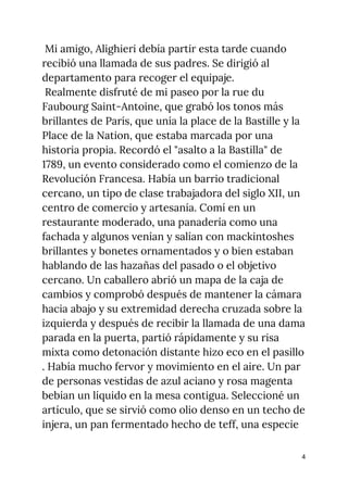 Mi amigo, Alighieri debía partir esta tarde cuando 
recibió una llamada de sus padres. Se dirigió al 
departamento para recoger el equipaje. 
Realmente disfruté de mi paseo por la rue du 
Faubourg Saint-Antoine, que grabó los tonos más 
brillantes de París, que unía la place de la Bastille y la 
Place de la Nation, que estaba marcada por una 
historia propia. Recordó el "asalto a la Bastilla" de 
1789, un evento considerado como el comienzo de la 
Revolución Francesa. Había un barrio tradicional 
cercano, un tipo de clase trabajadora del siglo XII, un 
centro de comercio y artesanía. Comí en un 
restaurante moderado, una panadería como una 
fachada y algunos venían y salían con mackintoshes 
brillantes y bonetes ornamentados y o bien estaban 
hablando de las hazañas del pasado o el objetivo 
cercano. Un caballero abrió un mapa de la caja de 
cambios y comprobó después de mantener la cámara 
hacia abajo y su extremidad derecha cruzada sobre la 
izquierda y después de recibir la llamada de una dama 
parada en la puerta, partió rápidamente y su risa 
mixta como detonación distante hizo eco en el pasillo 
. Había mucho fervor y movimiento en el aire. Un par 
de personas vestidas de azul aciano y rosa magenta 
bebían un líquido en la mesa contigua. Seleccioné un 
artículo, que se sirvió como olio denso en un techo de 
injera, un pan fermentado hecho de teff, una especie 
4
 