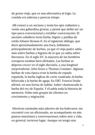 de grano viejo, que es una alternativa al trigo. La 
comida era sabrosa y parecía etíope. 
 
Allí conocí a un anciano y tenía los ojos radiantes y 
vestía una gabardina gruesa, y pensé que debía ser un 
tipo poco convencional y entablar conversación. El 
anciano caballero tenía barba, bigote y patillas de 
estilo Johann Strauss II. En el siguiente diálogo, que 
duró aproximadamente una hora, hablamos 
principalmente de barbas, ya que el viejo padre sabía 
más sobre barbas y bigotes de lo que yo sabía sobre 
literatura. En el siglo XV, la mayoría de los hombres 
europeos estaban bien afeitados. Las barbas se 
dejaron crecer en el siglo dieciséis, a una longitud 
sorprendente, John Knox o Thomas Cranmer. Algunas 
barbas de esta época eran la barba de espada 
española, la barba inglesa de corte cuadrado, la barba 
bifurcada y la barba de aguja. En 1587, Francis Drake 
afirmó, en una forma de hablar, haber chamuscado la 
barba del rey de España. Y él sabía toda la historia de 
memoria. Hubo más grupos de clientes en 
crecimiento y migración. 
 
 
Mientras caminaba más adentro de los bulevares, me 
encontré con un aficionado, un acompañante en mis 
paseos matutinos y conversaciones sobre arte y vida, 
en general, tuvieron lugar. Aunque no tengo una 
5
 