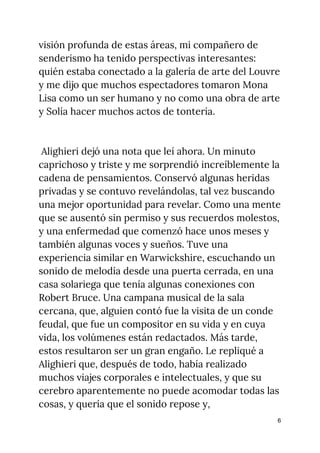 visión profunda de estas áreas, mi compañero de 
senderismo ha tenido perspectivas interesantes: 
quién estaba conectado a la galería de arte del Louvre 
y me dijo que muchos espectadores tomaron Mona 
Lisa como un ser humano y no como una obra de arte 
y Solía ​​hacer muchos actos de tontería. 
 
 
Alighieri dejó una nota que leí ahora. Un minuto 
caprichoso y triste y me sorprendió increíblemente la 
cadena de pensamientos. Conservó algunas heridas 
privadas y se contuvo revelándolas, tal vez buscando 
una mejor oportunidad para revelar. Como una mente 
que se ausentó sin permiso y sus recuerdos molestos, 
y una enfermedad que comenzó hace unos meses y 
también algunas voces y sueños. Tuve una 
experiencia similar en Warwickshire, escuchando un 
sonido de melodía desde una puerta cerrada, en una 
casa solariega que tenía algunas conexiones con 
Robert Bruce. Una campana musical de la sala 
cercana, que, alguien contó fue la visita de un conde 
feudal, que fue un compositor en su vida y en cuya 
vida, los volúmenes están redactados. Más tarde, 
estos resultaron ser un gran engaño. Le repliqué a 
Alighieri que, después de todo, había realizado 
muchos viajes corporales e intelectuales, y que su 
cerebro aparentemente no puede acomodar todas las 
cosas, y quería que el sonido repose y, 
6
 