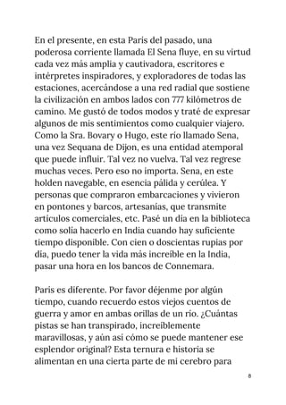 En el presente, en esta París del pasado, una 
poderosa corriente llamada El Sena fluye, en su virtud 
cada vez más amplia y cautivadora, escritores e 
intérpretes inspiradores, y exploradores de todas las 
estaciones, acercándose a una red radial que sostiene 
la civilización en ambos lados con 777 kilómetros de 
camino. Me gustó de todos modos y traté de expresar 
algunos de mis sentimientos como cualquier viajero. 
Como la Sra. Bovary o Hugo, este río llamado Sena, 
una vez Sequana de Dijon, es una entidad atemporal 
que puede influir. Tal vez no vuelva. Tal vez regrese 
muchas veces. Pero eso no importa. Sena, en este 
holden navegable, en esencia pálida y cerúlea. Y 
personas que compraron embarcaciones y vivieron 
en pontones y barcos, artesanías, que transmite 
artículos comerciales, etc. Pasé un día en la biblioteca 
como solía hacerlo en India cuando hay suficiente 
tiempo disponible. Con cien o doscientas rupias por 
día, puedo tener la vida más increíble en la India, 
pasar una hora en los bancos de Connemara. 
   
París es diferente. Por favor déjenme por algún 
tiempo, cuando recuerdo estos viejos cuentos de 
guerra y amor en ambas orillas de un río. ¿Cuántas 
pistas se han transpirado, increíblemente 
maravillosas, y aún así cómo se puede mantener ese 
esplendor original? Esta ternura e historia se 
alimentan en una cierta parte de mi cerebro para 
8
 