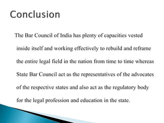 The Bar Council of India has plenty of capacities vested
inside itself and working effectively to rebuild and reframe
the entire legal field in the nation from time to time whereas
State Bar Council act as the representatives of the advocates
of the respective states and also act as the regulatory body
for the legal profession and education in the state.
 