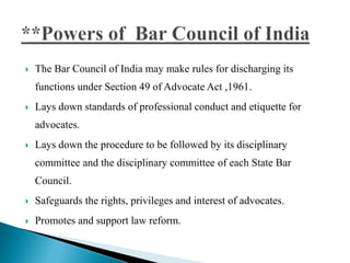  The Bar Council of India may make rules for discharging its
functions under Section 49 of Advocate Act ,1961.
 Lays down standards of professional conduct and etiquette for
advocates.
 Lays down the procedure to be followed by its disciplinary
committee and the disciplinary committee of each State Bar
Council.
 Safeguards the rights, privileges and interest of advocates.
 Promotes and support law reform.
 