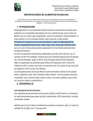 Importaciones de alimentos en Bolivia
Alumno(a):Choque Padilla Raquel
Docente:Mgr. José Ramiro Zapata
IMPORTACIONES DE ALIMENTOS EN BOLIVIA
“El comercio exterior de la Nación debe orientarse hacia el abastecimiento interno y la consolidación y
diversificación de los mercados de importación y exportación, a fin de obtener términos de intercambio justos y
equitativos.” Juan Domingo Perón
1. INTRODUCCIÓN
Paradójicamente, en la actualidad todas las naciones necesitan de sus pares para
satisfacer sus necesidades alimenticias aún con contradicciones como el caso de
Bolivia, que es un país 'agro megadiverso', donde el centralismo, el desarrollismo, la
improvisación y lo no renovable reciben mayor atención y mejor aporte.
Es latente el monopolio de los productos básicos y capaz de desestabilizar los
precios, especialmente del azúcar, aceite, trigo, arroz, carne roja y blanca y otros
que, con una mínima subida, genera especulación en los demás productos de la
canasta alimentaria.1
En 2015 la importación de alimentos elaborados sumó $us 544 millones, con un
volumen de 547 mil toneladas, mientras que la de alimentos básicos $us 65 millones
con 129 mil toneladas, según el IBCE. Para el Instituto Nacional de Estadística
(INE), la importación de alimentos pasó de $us 570 millones en 2011 a $us 610
millones en 2015, es decir que hubo un incremento del 7 por ciento. El pico más alto
se registró en 2014 con $us 741 millones.
Los principales países de los que Bolivia importó alimentos durante el año pasado
fueron: Argentina, Chile, Perú, Estados Unidos y Brasil. Y los principales alimentos
importados: arroz, harina de trigo, pastas, dulces, manzanas, galletas, agua, leche,
ron, cerveza, whisky y condimentos.1
2. DESARROLLO
Las importaciones de alimentos
Las importaciones de alimentos entre los años 2005 y el 2015 tienen un incremento
en valor permanente pues pasan de 242,3 millones $us a 797 millones $us, es decir
aumentaron el triple.
significa que en los 10 años considerados aumentaron 4 veces su valor y 2 veces su
cantidad. En el 2005, una ™ de estos alim
“LIBEREMOS BOLIVIA”
 