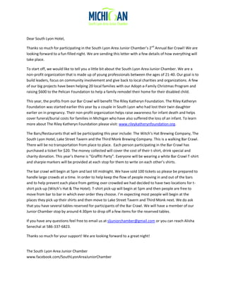 Dear South Lyon Hotel,
Thanks so much for participating in the South Lyon Area Junior Chamber’s 2nd
Annual Bar Crawl! We are
looking forward to a fun filled night. We are sending this letter with a few details of how everything will
take place.
To start off, we would like to tell you a little bit about the South Lyon Area Junior Chamber. We are a
non-profit organization that is made up of young professionals between the ages of 21-40. Our goal is to
build leaders, focus on community involvement and give back to local charities and organizations. A few
of our big projects have been helping 20 local families with our Adopt-a-Family Christmas Program and
raising $600 to the Pelican Foundation to help a family remodel their home for their disabled child.
This year, the profits from our Bar Crawl will benefit The Riley Katheryn Foundation. The Riley Katheryn
Foundation was started earlier this year by a couple in South Lyon who had lost their twin daughter
earlier on in pregnancy. Their non-profit organization helps raise awareness for infant death and helps
cover funeral/burial costs for families in Michigan who have also suffered the loss of an infant. To learn
more about The Riley Katheryn Foundation please visit: www.rileykatherynfoundation.org.
The Bars/Restaurants that will be participating this year include: The Witch’s Hat Brewing Company, The
South Lyon Hotel, Lake Street Tavern and the Third Monk Brewing Company. This is a walking Bar Crawl.
There will be no transportation from place to place. Each person participating in the Bar Crawl has
purchased a ticket for $20. The money collected will cover the cost of their t-shirt, drink special and
charity donation. This year’s theme is “Graffiti Party”. Everyone will be wearing a white Bar Crawl T-shirt
and sharpie markers will be provided at each stop for them to write on each other’s shirts.
The bar crawl will begin at 5pm and last till midnight. We have sold 100 tickets so please be prepared to
handle large crowds at a time. In order to help keep the flow of people moving in and out of the bars
and to help prevent each place from getting over crowded we had decided to have two locations for t-
shirt pick-up (Witch’s Hat & The Hotel). T-shirt pick-up will begin at 5pm and then people are free to
move from bar to bar in which ever order they choose. I’m expecting most people will begin at the
places they pick up their shirts and then move to Lake Street Tavern and Third Monk next. We do ask
that you have several tables reserved for participants of the Bar Crawl. We will have a member of our
Junior Chamber stop by around 4:30pm to drop off a few items for the reserved tables.
If you have any questions feel free to email us at sljuniorchamber@gmail.com or you can reach Alisha
Senechal at 586-337-6823.
Thanks so much for your support! We are looking forward to a great night!
The South Lyon Area Junior Chamber
www.facebook.com/SouthLyonAreaJuniorChamber
 