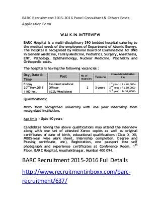 BARC Recruitment 2015-2016 Panel Consultant & Others Posts
Application Form
WALK-IN-INTERVIEW
BARC Hospital is a multi-disciplinary 390 bedded hospital catering to
the medical needs of the employees of Department of Atomic Energy.
The hospital is recognised by National Board of Examinations for DNB
in General Medicine, Family Medicine, Pediatrics, Surgery, Anesthesia,
ENT, Pathology, Ophthalmology, Nuclear Medicine, Psychiatry and
Orthopedic seats.
The hospital is having the following vacancies :
Day, Date & Post No. of
Tenure
Consolidated Monthly
Pay
Time vacancies
Friday Resident Medical 1
st
year : Rs.48,000/-
20
th
Nov.2015 Officer 2 3 years 2
nd
year : Rs.50,000/-
1100 hrs. (ICCU/Medicine) 3
rd
year : Rs.52,000/-
Qualifications:
MBBS from recognized university with one year internship from
recognized institution.
Age limit - Upto 40 years
Candidates having the above qualifications may attend the interview
along with one set of attested Xerox copies as well as original
certificates of date of birth, educational qualifications (Class X, XII,
MBBS-year wise Mark sheet, Internship completion, Degree and
Passing certificate, etc), Registration, one passport size self
photograph and experience certificates at Conference Room, 1
st
Floor, BARC Hospital, Anushaktinagar, Mumbai 400 094.
BARC Recruitment 2015-2016 Full Details
http://www.recruitmentinboxx.com/barc-
recruitment/637/
 