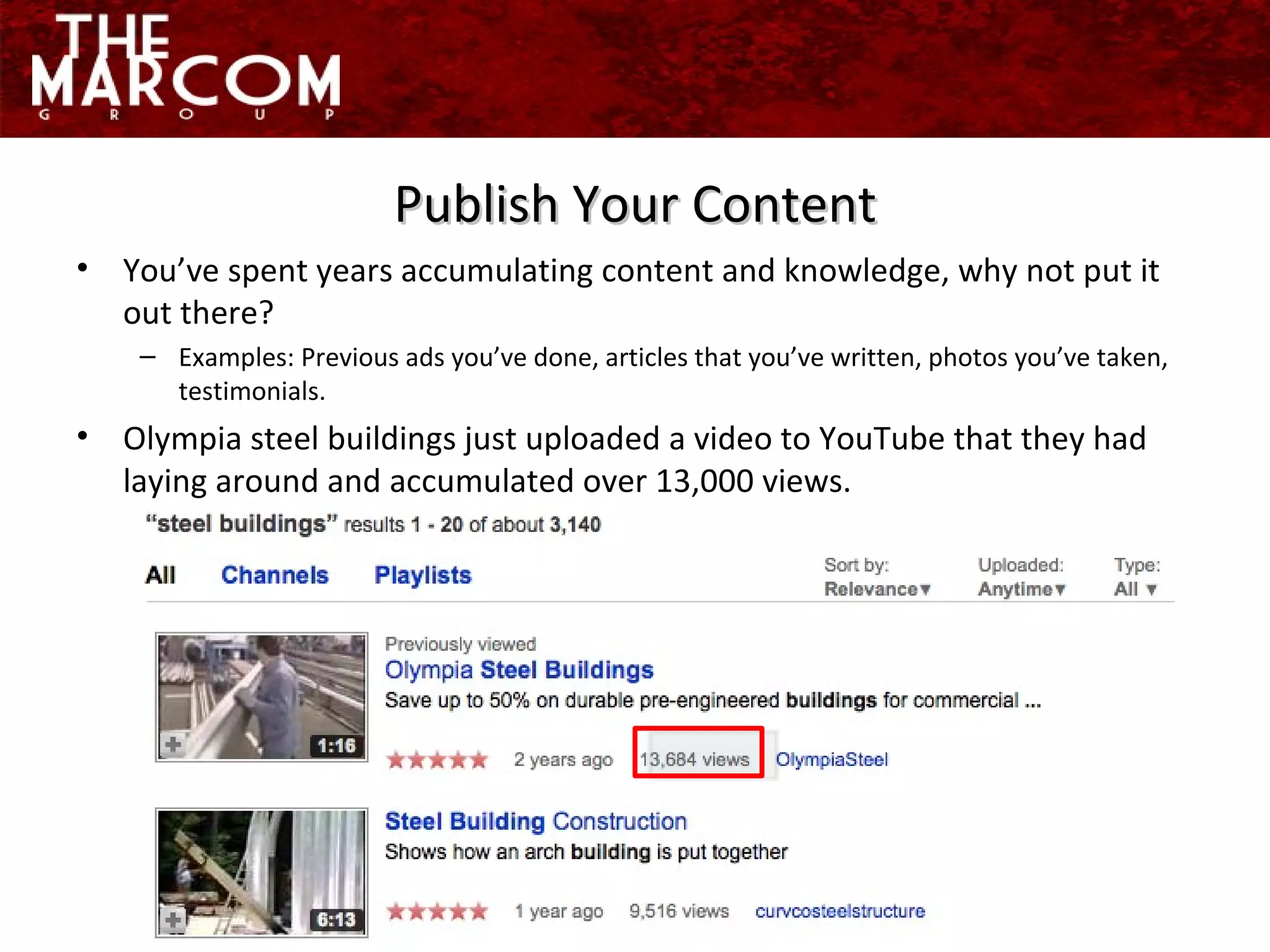 You’ve spent years accumulating content and knowledge, why not put it out there? Examples: Previous ads you’ve done, articles that you’ve written, photos you’ve taken, testimonials. Olympia steel buildings just uploaded a video to YouTube that they had laying around and accumulated over 13,000 views. Publish Your Content 