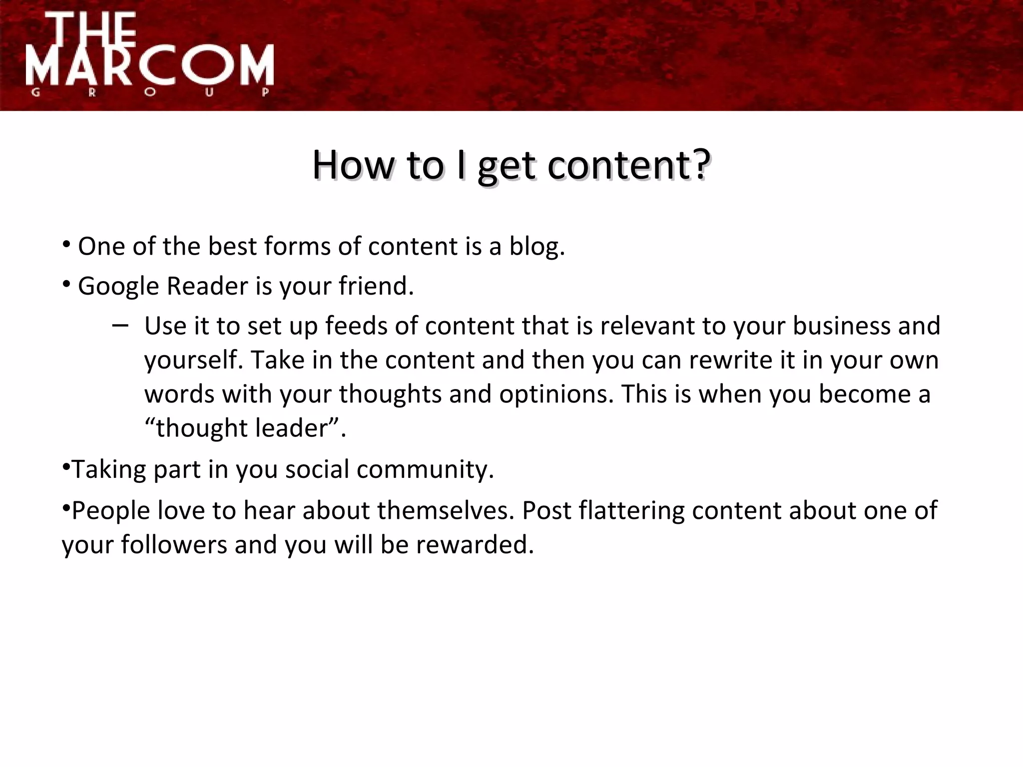 One of the best forms of content is a blog. Google Reader is your friend.  Use it to set up feeds of content that is relevant to your business and yourself. Take in the content and then you can rewrite it in your own words with your thoughts and optinions. This is when you become a “thought leader”.  Taking part in you social community. People love to hear about themselves. Post flattering content about one of your followers and you will be rewarded. How to I get content? 