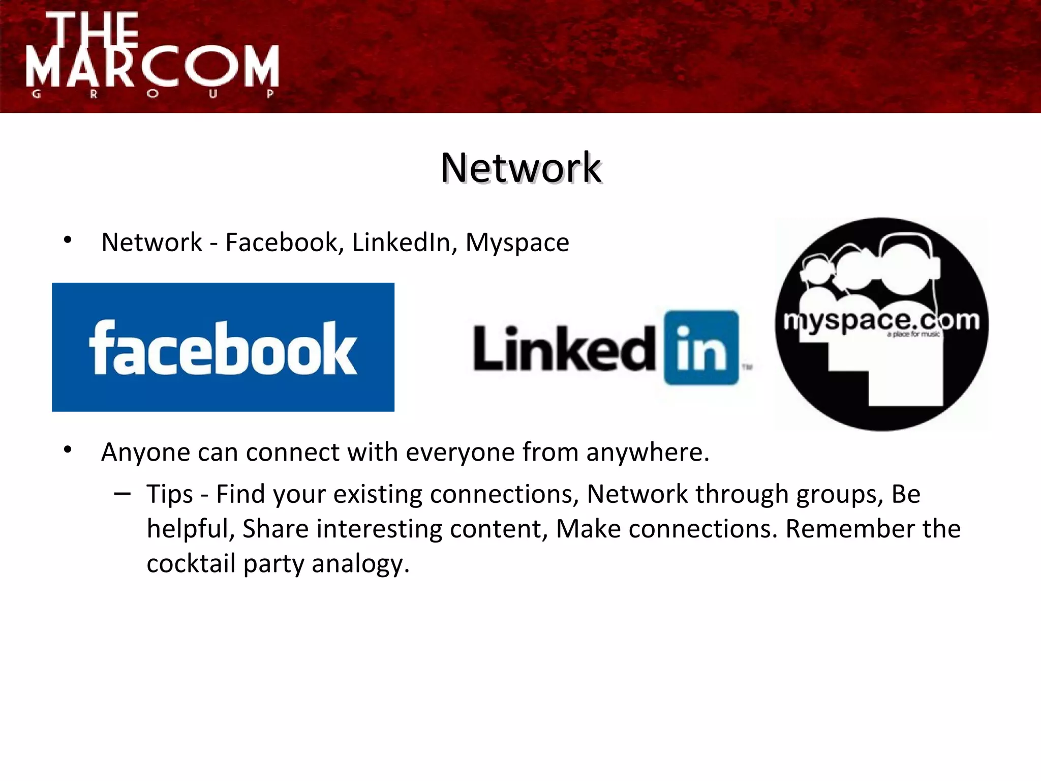 Network - Facebook, LinkedIn, Myspace Anyone can connect with everyone from anywhere. Tips - Find your existing connections, Network through groups, Be helpful, Share interesting content, Make connections. Remember the cocktail party analogy. Network 