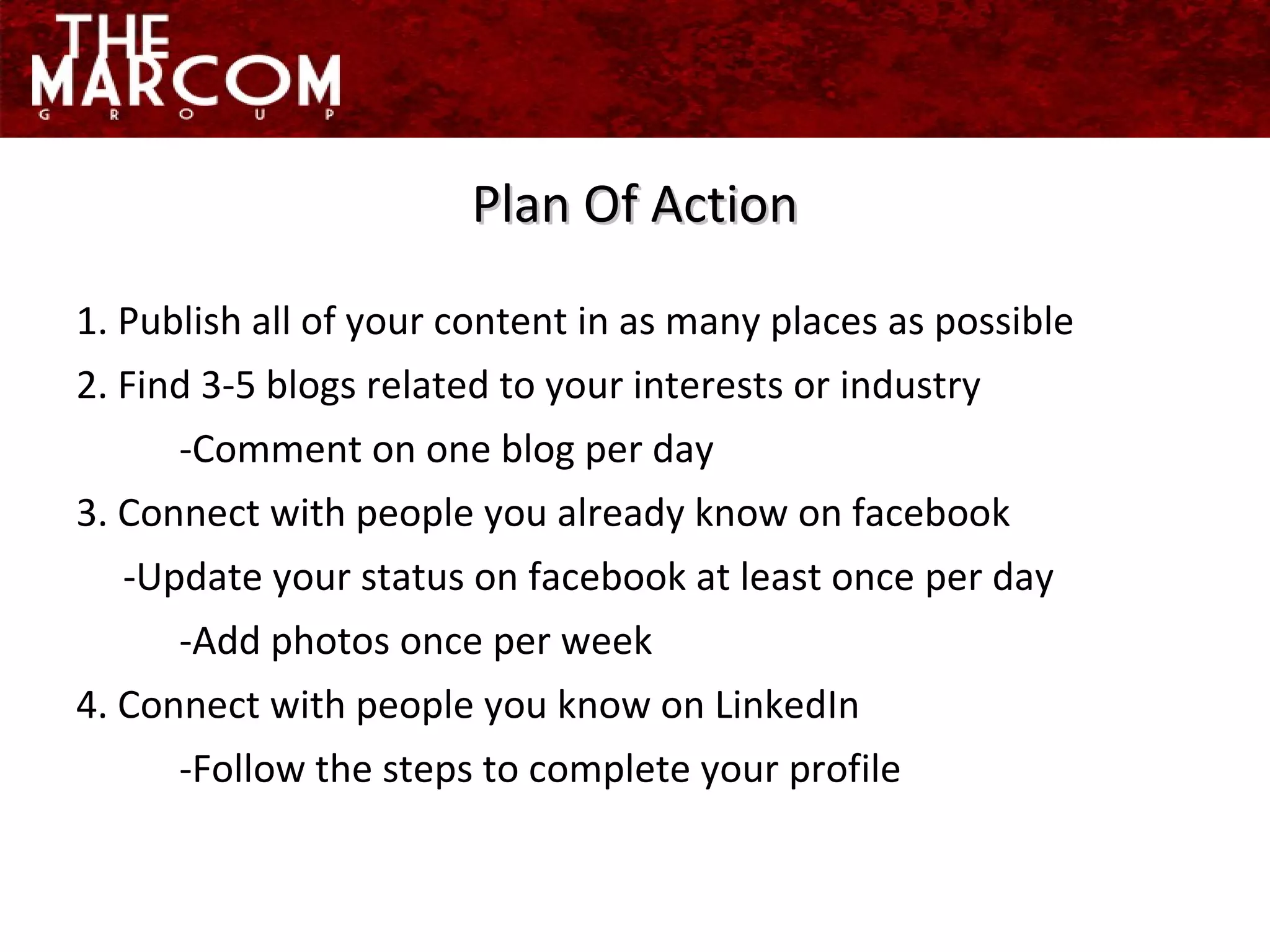 Plan Of Action 1. Publish all of your content in as many places as possible 2. Find 3-5 blogs related to your interests or industry -Comment on one blog per day 3. Connect with people you already know on facebook  -Update your status on facebook at least once per day -Add photos once per week 4. Connect with people you know on LinkedIn -Follow the steps to complete your profile 