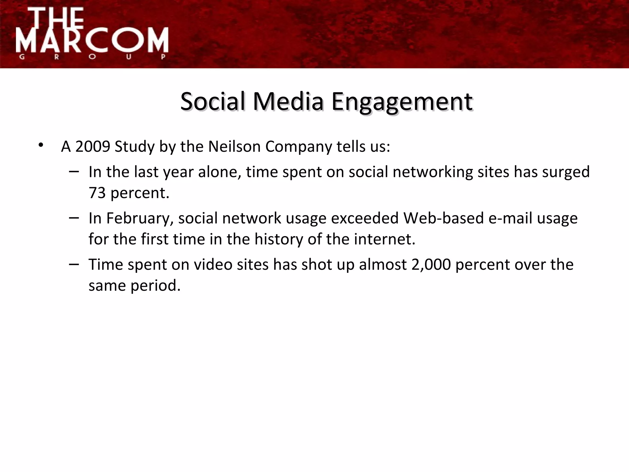 A 2009 Study by the Neilson Company tells us: In the last year alone, time spent on social networking sites has surged 73 percent.  In February, social network usage exceeded Web-based e-mail usage for the first time in the history of the internet. Time spent on video sites has shot up almost 2,000 percent over the same period. Social Media Engagement 