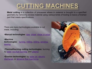 Metal cutting is a collection of processes where in material is brought to a specified 
geometry by removing excess material using various kinds of tooling to leave a finished 
part that meets specifications. 
There are many technologies available to cut 
metal, including: 
•Manual technologies: saw, chisel, shear or snips 
•Machine 
technologies: turning, milling, drilling, grinding, 
sawing 
•Thermal/burning cutting technologies: burning 
by laser, oxy-fuel burning, and plasma 
•Erosion technologies: by water jet, electric 
discharge, or abrasive flow machining. 
 