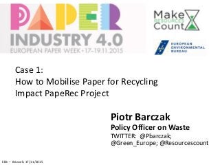Piotr Barczak
Policy Officer on Waste
TWITTER: @Pbarczak;
@Green_Europe; @Resourcescount
EEB – Brussels 17/11/2015
Case 1:
How to Mobilise Paper for Recycling
Impact PapeRec Project
 