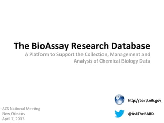 The	
  BioAssay	
  Research	
  Database	
  
                A	
  Pla4orm	
  to	
  Support	
  the	
  Collec:on,	
  Management	
  and	
  
                                             Analysis	
  of	
  Chemical	
  Biology	
  Data	
  	
  




                                                                                  hCp://bard.nih.gov	
  
ACS	
  Na'onal	
  Mee'ng	
  
New	
  Orleans	
                                                                  @AskTheBARD	
  
April	
  7,	
  2013	
  
 