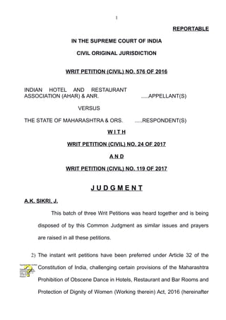 1
REPORTABLE
IN THE SUPREME COURT OF INDIA
CIVIL ORIGINAL JURISDICTION
WRIT PETITION (CIVIL) NO. 576 OF 2016
INDIAN HOTEL AND RESTAURANT
ASSOCIATION (AHAR) & ANR. .....APPELLANT(S)
VERSUS
THE STATE OF MAHARASHTRA & ORS. .....RESPONDENT(S)
W I T H
WRIT PETITION (CIVIL) NO. 24 OF 2017
A N D
WRIT PETITION (CIVIL) NO. 119 OF 2017
J U D G M E N T
A.K. SIKRI, J.
This batch of three Writ Petitions was heard together and is being
disposed of by this Common Judgment as similar issues and prayers
are raised in all these petitions.
2) The instant writ petitions have been preferred under Article 32 of the
Constitution of India, challenging certain provisions of the Maharashtra
Prohibition of Obscene Dance in Hotels, Restaurant and Bar Rooms and
Protection of Dignity of Women (Working therein) Act, 2016 (hereinafter
Digitally signed by
ASHWANI KUMAR
Date: 2019.01.17
16:46:53 IST
Reason:
Signature Not Verified
 