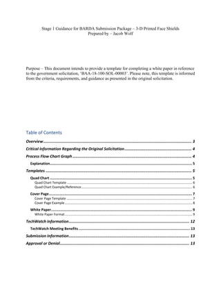 Stage 1 Guidance for BARDA Submission Package – 3-D Printed Face Shields
Prepared by – Jacob Wolf
Purpose – This document intends to provide a template for completing a white paper in reference
to the government solicitation, ‘BAA-18-100-SOL-00003’. Please note, this template is informed
from the criteria, requirements, and guidance as presented in the original solicitation.
Table of Contents
Overview................................................................................................................................ 3
Critical Information Regarding the Original Solicitation.......................................................... 4
Process Flow Chart Graph....................................................................................................... 4
Explanation...................................................................................................................................... 5
Templates .............................................................................................................................. 5
Quad Chart ...................................................................................................................................... 5
Quad Chart Template..........................................................................................................................................6
Quad Chart Example/Reference..........................................................................................................................6
Cover Page....................................................................................................................................... 7
Cover Page Template ..........................................................................................................................................7
Cover Page Example............................................................................................................................................8
White Paper..................................................................................................................................... 9
White Paper Format............................................................................................................................................9
TechWatch Information........................................................................................................ 12
TechWatch Meeting Benefits ......................................................................................................... 13
Submission Information........................................................................................................ 13
Approval or Denial................................................................................................................ 13
 