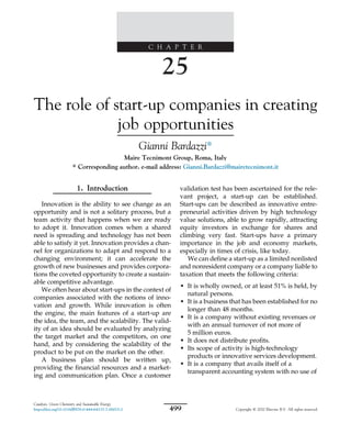 C H A P T E R
25
The role of start-up companies in creating
job opportunities
Gianni Bardazzi*
Maire Tecnimont Group, Roma, Italy
* Corresponding author. e-mail address: Gianni.Bardazzi@mairetecnimont.it
1. Introduction
Innovation is the ability to see change as an
opportunity and is not a solitary process, but a
team activity that happens when we are ready
to adopt it. Innovation comes when a shared
need is spreading and technology has not been
able to satisfy it yet. Innovation provides a chan-
nel for organizations to adapt and respond to a
changing environment; it can accelerate the
growth of new businesses and provides corpora-
tions the coveted opportunity to create a sustain-
able competitive advantage.
We often hear about start-ups in the context of
companies associated with the notions of inno-
vation and growth. While innovation is often
the engine, the main features of a start-up are
the idea, the team, and the scalability. The valid-
ity of an idea should be evaluated by analyzing
the target market and the competitors, on one
hand, and by considering the scalability of the
product to be put on the market on the other.
A business plan should be written up,
providing the ﬁnancial resources and a market-
ing and communication plan. Once a customer
validation test has been ascertained for the rele-
vant project, a start-up can be established.
Start-ups can be described as innovative entre-
preneurial activities driven by high technology
value solutions, able to grow rapidly, attracting
equity investors in exchange for shares and
climbing very fast. Start-ups have a primary
importance in the job and economy markets,
especially in times of crisis, like today.
We can deﬁne a start-up as a limited nonlisted
and nonresident company or a company liable to
taxation that meets the following criteria:
• It is wholly owned, or at least 51% is held, by
natural persons.
• It is a business that has been established for no
longer than 48 months.
• It is a company without existing revenues or
with an annual turnover of not more of
5 million euros.
• It does not distribute proﬁts.
• Its scope of activity is high-technology
products or innovative services development.
• It is a company that avails itself of a
transparent accounting system with no use of
Catalysis, Green Chemistry and Sustainable Energy
https://doi.org/10.1016/B978-0-444-64337-7.00025-2 499 Copyright © 2020 Elsevier B.V. All rights reserved.
 