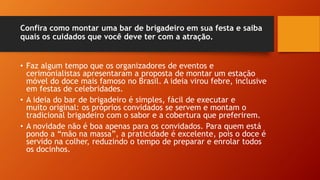 Confira como montar uma bar de brigadeiro em sua festa e saiba
quais os cuidados que você deve ter com a atração.
• Faz algum tempo que os organizadores de eventos e
cerimonialistas apresentaram a proposta de montar um estação
móvel do doce mais famoso no Brasil. A ideia virou febre, inclusive
em festas de celebridades.
• A ideia do bar de brigadeiro é simples, fácil de executar e
muito original: os próprios convidados se servem e montam o
tradicional brigadeiro com o sabor e a cobertura que preferirem.
• A novidade não é boa apenas para os convidados. Para quem está
pondo a “mão na massa”, a praticidade é excelente, pois o doce é
servido na colher, reduzindo o tempo de preparar e enrolar todos
os docinhos.
 