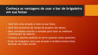 Conheça as vantagens de usar o bar de brigadeiro
em sua festas
• Você terá uma atração a mais na sua festa;
• Você fará economia de tempo de preparo dos doces;
• Seus convidados estarão a vontade para fazer as melhores
combinações de sabores;
• Crianças e adultos poderão se servir quantas vezes quiserem;
• O bar de brigadeiro será uma atração e renderá muitas fotos
bacanas nas redes sociais.
 