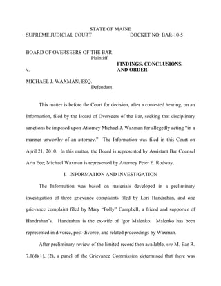 STATE OF MAINE
SUPREME JUDICIAL COURT             DOCKET NO: BAR-10-5


BOARD OF OVERSEERS OF THE BAR
                      Plaintiff
                                             FINDINGS, CONCLUSIONS,
v.                                           AND ORDER

MICHAEL J. WAXMAN, ESQ.
                      Defendant


      This matter is before the Court for decision, after a contested hearing, on an

Information, filed by the Board of Overseers of the Bar, seeking that disciplinary

sanctions be imposed upon Attorney Michael J. Waxman for allegedly acting “in a

manner unworthy of an attorney.” The Information was filed in this Court on

April 21, 2010. In this matter, the Board is represented by Assistant Bar Counsel

Aria Eee; Michael Waxman is represented by Attorney Peter E. Rodway.

                  I. INFORMATION AND INVESTIGATION

      The Information was based on materials developed in a preliminary

investigation of three grievance complaints filed by Lori Handrahan, and one

grievance complaint filed by Mary “Polly” Campbell, a friend and supporter of

Handrahan’s. Handrahan is the ex-wife of Igor Malenko. Malenko has been

represented in divorce, post-divorce, and related proceedings by Waxman.

      After preliminary review of the limited record then available, see M. Bar R.

7.1(d)(1), (2), a panel of the Grievance Commission determined that there was
 
