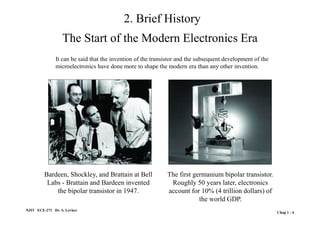 2. Brief History
NJIT ECE-271 Dr. S. Levkov
Chap 1 - 4
Bardeen, Shockley, and Brattain at Bell
Labs - Brattain and Bardeen invented
the bipolar transistor in 1947.
The first germanium bipolar transistor.
Roughly 50 years later, electronics
account for 10% (4 trillion dollars) of
the world GDP.
It can be said that the invention of the transistor and the subsequent development of the
microelectronics have done more to shape the modern era than any other invention.
The Start of the Modern Electronics Era
 