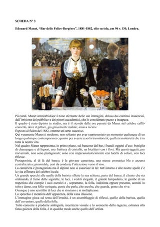 SCHEDA N° 3 
Edouard Manet, “Bar delle Folies-Bergères”, 1881-1882, olio su tela, cm 96 x 130, Londra. 
Più tardi, Manet ammorbidisce il tono sferzante delle sue immagini, deluso dai continui insuccessi, 
dall’irrisione del pubblico e dei pittori accademici, che lo considerano pazzo e incapace. 
Il quadro è stato dipinto in studio, ma è il ricordo delle ore passate da Manet nel celebre caffè-concerto, 
dove il pittore, già gravemente malato, amava recarsi. 
Esposto al Salon del 1882, ottenne un certo successo. 
Qui veramente Manet è moderno, non soltanto per aver rappresentato un momento qualunque di un 
luogo qualunque contemporaneo, quanto per averne reso la transitorietà, quella transitorietà che è in 
tutta la nostra vita. 
Nel quadro Manet rappresenta, in primo piano, sul bancone del bar, i banali oggetti d’uso: bottiglie 
di champagne e di liquori, una fruttiera di cristallo, un bicchieri con i fiori. Ma questi oggetti, pur 
ravvicinati, non sono protagonisti; sono resi impressionisticamente con tocchi di colore, con luci 
riflesse. 
Protagonista, al di là del banco, è la giovane cameriera, una massa cromatica blu e azzurra 
centralizzata e piramidale, così da condurre l’attenzione verso il viso. 
La cameriera è protagonista ma il dipinto non si esaurisce in lei: tutt’intorno e alle nostre spalle c’è 
la vita effimera del celebre locale. 
Un grande specchi alle spalle della barista riflette la sua schiena, parte del banco, il cliente che sta 
ordinando, il fumo delle sigarette, le luci, i vestiti eleganti, il grande lampadario, le gambe di un 
trapezista che compie i suoi esercizi e , soprattutto, la folla, indistinta eppure presente, uomini in 
tuba e dame, una folla variegata, gente che parla, che ascolta, che guarda, gente che vive. 
Ovunque è uno scintillio di luci che si rinviano e si moltiplicano. 
Lo specchio è metafora dell’apparenza, della vana illusione. 
L’immagine gioca sul tema dell’irrealtà, è un assemblaggio di riflessi, quello della barista, quella 
dell’avventore, quello della folla. 
Tutto concorre a produrre ambiguità, incertezza visuale e lo sconcerto della ragazza, estranea alla 
fatua gaiezza della folla, è in qualche modo anche quello dell’artista. 
