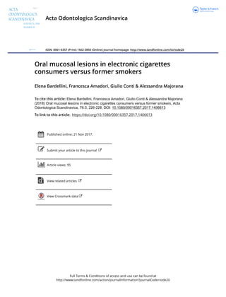 Full Terms & Conditions of access and use can be found at
http://www.tandfonline.com/action/journalInformation?journalCode=iode20
Acta Odontologica Scandinavica
ISSN: 0001-6357 (Print) 1502-3850 (Online) Journal homepage: http://www.tandfonline.com/loi/iode20
Oral mucosal lesions in electronic cigarettes
consumers versus former smokers
Elena Bardellini, Francesca Amadori, Giulio Conti & Alessandra Majorana
To cite this article: Elena Bardellini, Francesca Amadori, Giulio Conti & Alessandra Majorana
(2018) Oral mucosal lesions in electronic cigarettes consumers versus former smokers, Acta
Odontologica Scandinavica, 76:3, 226-228, DOI: 10.1080/00016357.2017.1406613
To link to this article: https://doi.org/10.1080/00016357.2017.1406613
Published online: 21 Nov 2017.
Submit your article to this journal
Article views: 95
View related articles
View Crossmark data
 