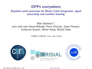 DPPs everywhere
Repulsive point processes for Monte Carlo integration, signal
processing and machine learning
R´emi Bardenet 1
,
joint work with Ayoub Belhadji, Pierre Chainais, Julien Flamant,
Guillaume Gautier, Adrien Hardy, Michal Valko
1
CNRS & CRIStAL, Univ. Lille, France
R´emi Bardenet (CNRS & Univ. Lille) DPPs everywhere 1
 