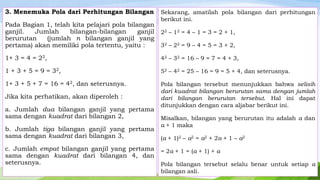 3. Menemuka Pola dari Perhitungan Bilangan
Pada Bagian 1, telah kita pelajari pola bilangan
ganjil.
Jumlah
bilangan-bilangan
ganjil
berurutan
(jumlah n bilangan ganjil yang
pertama) akan memiliki pola tertentu, yaitu :

Sekarang, amatilah pola bilangan dari perhitungan
berikut ini.
22 – 12 = 4 – 1 = 3 = 2 + 1,
32 – 22 = 9 – 4 = 5 = 3 + 2,

1+ 3 = 4 = 22,

42 – 32 = 16 – 9 = 7 = 4 + 3,

1 + 3 + 5 = 9 = 32 ,

52 – 42 = 25 – 16 = 9 = 5 + 4, dan seterusnya.

1+ 3 + 5 + 7 = 16 = 42, dan seterusnya.

Pola bilangan tersebut menunjukkan bahwa selisih
dari kuadrat bilangan berurutan sama dengan jumlah
dari bilangan berurutan tersebut. Hal ini dapat
ditunjukkan dengan cara aljabar berikut ini.

Jika kita perhatikan, akan diperoleh :
a. Jumlah dua bilangan ganjil yang pertama
sama dengan kuadrat dari bilangan 2,
b. Jumlah tiga bilangan ganjil yang pertama
sama dengan kuadrat dari bilangan 3,
c. Jumlah empat bilangan ganjil yang pertama
sama dengan kuadrat dari bilangan 4, dan
seterusnya.

Misalkan, bilangan yang berurutan itu adalah a dan
a + 1 maka
(a + 1)2 – a2 = a2 + 2a + 1 – a2
= 2a + 1 = (a + 1) + a

Pola bilangan tersebut selalu benar untuk setiap a
bilangan asli.

 