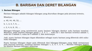 B. BARISAN DAN DERET BILANGAN
1. Barisan Bilangan
Barisan bilangan adalah bilangan-bilangan yang diurutkan dengan pola (aturan) tertentu.
Misalnya :
a. 40, 44, 48, 52, …

b. 1, 3, 5, 7, 9, …
c. 2, 4, 6, 8, 10, …
Bilangan-bilangan yang membentuk suatu barisan bilangan disebut suku barisan tersebut.
Misalnya, pada barisan bilangan ganjil 1, 3, 5, 7, ... suku ke-1 dari barisan tersebut adalah 1,
suku ke-2 adalah 3, suku ke-3 adalah 5, dan seterusnya.
Jadi, suatu barisan bilangan dapat dikatakan sebagai suatu barisan yang dibentuk oleh sukusuku bilangan.
Suatu barisan bilangan dapat pula dibentuk dari bilangan-bilangan yang tidak mempunyai
pola (aturan) tertentu, misalnya barisan bilangan 1, 2, 5, 7, 3, 4, ... Barisan bilangan seperti
ini disebut barisan bilangan sebarang.

 