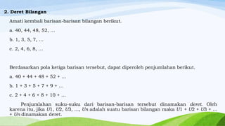 2. Deret Bilangan
Amati kembali barisan-barisan bilangan berikut.
a. 40, 44, 48, 52, …
b. 1, 3, 5, 7, …
c. 2, 4, 6, 8, …

Berdasarkan pola ketiga barisan tersebut, dapat diperoleh penjumlahan berikut.
a. 40 + 44 + 48 + 52 + …

b. 1 + 3 + 5 + 7 + 9 + …
c. 2 + 4 + 6 + 8 + 10 + …
Penjumlahan suku-suku dari barisan-barisan tersebut dinamakan deret. Oleh
karena itu, jika U1, U2, U3, ..., Un adalah suatu barisan bilangan maka U1 + U2 + U3 + ...
+ Un dinamakan deret.

 