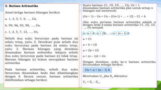 3. Barisan Aritmatika

Amati ketiga barisan bilangan berikut.
a. 1, 3, 5, 7, 9, ..., Un,

Suatu barisan U1, U2, U3, ..., Un, Un + 1
dinamakan barisan aritmetika jika untuk setiap n
bilangan asli memenuhi
(Un + 1) – Un = Un – (Un–1) = ... = U2 – U1 = b

b. 99, 96, 93, 90, ..., Un,

Jika suku pertama barisan aritmetika adalah a
dengan beda b maka barisan aritmetika U1, U2, U3,
..., Un menjadi

c. 1, 2, 5, 7, 12, ..., Un,

a , a + b , a + 2b , ..., a + (n – 1) b

Selisih dua suku berurutan pada barisan (a)
selalu tetap, yaitu 2. Demikian pula selisih dua
suku berurutan pada barisan (b) selalu tetap,
yaitu 3. Barisan bilangan yang demikian
dinamakan barisan aritmetika. Adapun selisih
dua suku berurutan pada barisan (c) tidak tetap.
Barisan bilangan (c) bukan merupakan barisan
aritmetika.

a = U1

Pada barisan aritmetika, selisih dua suku
berurutan dinamakan beda dan dilambangkan
dengan b. Secara umum, barisan aritmetika
didefinisikan sebagai berikut.

a + b = U2
a + 2b = U3
a + (n – 1)b = Un
Dengan demikian, suku ke-n barisan aritmetika
dirumuskan sebagai berikut.

Un = a + (n – 1) b
Menetukan Un jika Sn diketahui
Un = Sn – Sn-1

 