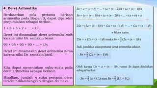 4. Deret Aritmatika
Berdasarkan
pola
pertama
barisan
aritmetika pada Bagian 3, dapat diperoleh
penjumlahan sebagai berikut.
1 + 3 + 5 + 7 + ... + Un.
Deret ini dinamakan deret aritmetika naik
karena nilai Un semakin besar.
99 + 96 + 93 + 90 + ... + Un.
Deret ini dinamakan deret aritmetika turun
karena nilai Un semakin kecil.

Kita dapat menentukan suku-suku pada
deret aritmetika sebagai berikut.
Misalkan, jumlah n suku pertama deret
tersebut dilambangkan dengan Sn maka

 