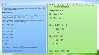 2. Diketahui Sn = 2n2 + 3n. Tentukan Suku ke
10 Deret tersebut.
Penyelesaian :
Sn = 2n2 + 3n
Un = Sn – Sn-1
S10 = 2.102 + 3.10
= 200 + 30
= 230

S9 = 2.92 + 3.9
= 162 + 27
= 189

U10 = 230 – 189 = 52

 